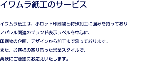 イワムラ紙工のサービス イワムラ紙工は、小ロット印刷物と特殊加工に強みを持っており アパレル関連のブランド表示ラベルを中心に、 印刷物の企画、デザインから加工まで承っております。 また、お客様の寄り添った営業スタイルで、 柔軟にご要望にお応えいたします。