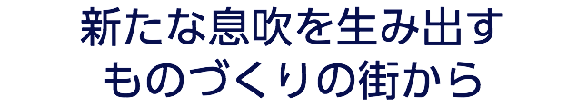 新たな息吹を生み出す ものづくりの街から