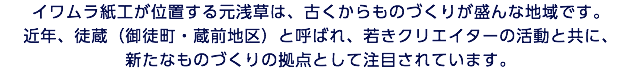 イワムラ紙工が位置する元浅草は、古くからものづくりが盛んな地域です。 近年、徒蔵（御徒町・蔵前地区）と呼ばれ、若きクリエイターの活動と共に、 新たなものづくりの拠点として注目されています。