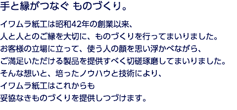 手と縁がつなぐ ものづくり。 イワムラ紙工は昭和42年の創業以来、 人と人とのご縁を大切に、ものづくりを行ってまいりました。 お客様の立場に立って、使う人の顔を思い浮かべながら、 ご満足いただける製品を提供すべく切磋琢磨してまいりました。 そんな想いと、培ったノウハウと技術により、 イワムラ紙工はこれからも 妥協なきものづくりを提供しつづけます。